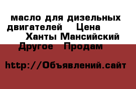 масло для дизельных двигателей  › Цена ­ 12 000 - Ханты-Мансийский Другое » Продам   